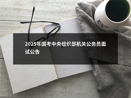 2025年国考中央组织部机关公务员面试公告                进入阅读模式 图片
